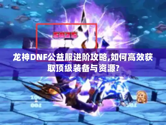 龙神DNF公益服进阶攻略,如何高效获取顶级装备与资源?