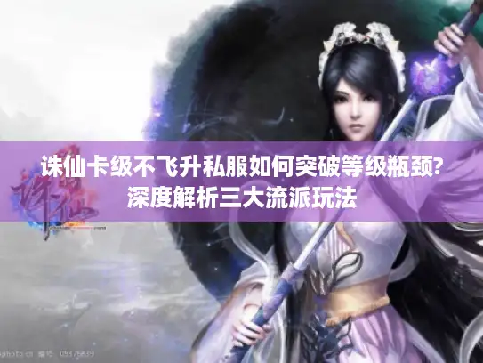 诛仙卡级不飞升私服如何突破等级瓶颈?深度解析三大流派玩法
