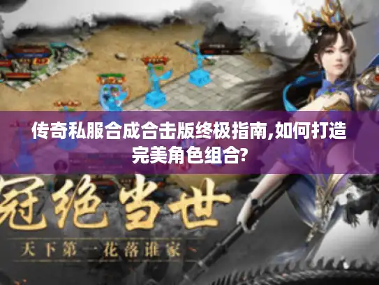 传奇私服合成合击版终极指南,如何打造完美角色组合?