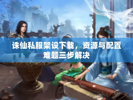 诛仙私服架设下载，资源与配置难题三步解决