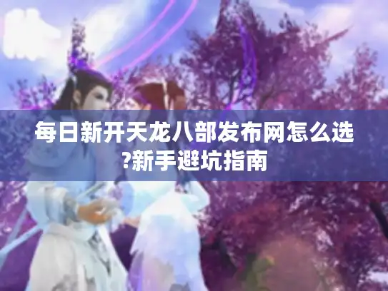 每日新开天龙八部发布网怎么选?新手避坑指南