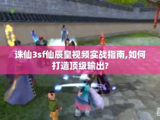 诛仙3sf仙辰皇视频实战指南,如何打造顶级输出?