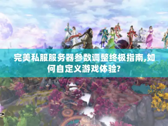 完美私服服务器参数调整终极指南,如何自定义游戏体验?