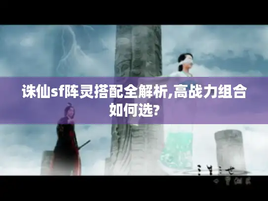 诛仙sf阵灵搭配全解析,高战力组合如何选?