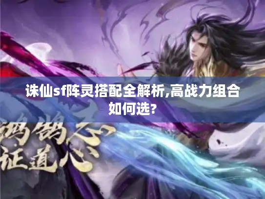 诛仙sf阵灵搭配全解析,高战力组合如何选?