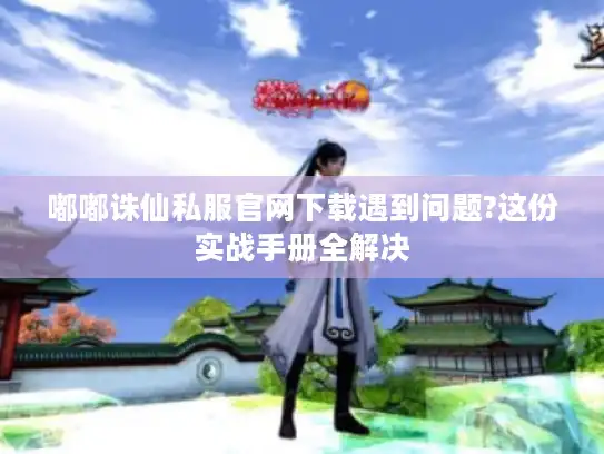 嘟嘟诛仙私服官网下载遇到问题?这份实战手册全解决