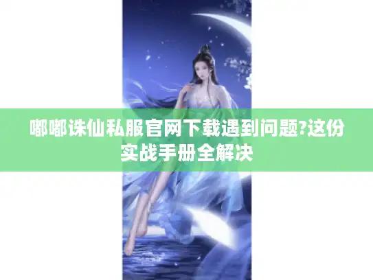 嘟嘟诛仙私服官网下载遇到问题?这份实战手册全解决