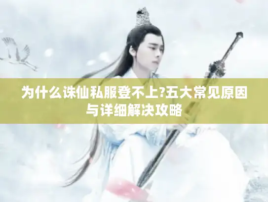 为什么诛仙私服登不上?五大常见原因与详细解决攻略