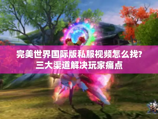 完美世界国际版私服视频怎么找?三大渠道解决玩家痛点