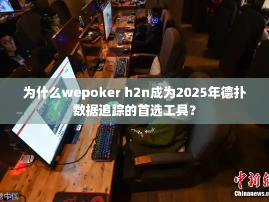 为什么wepoker h2n成为2025年德扑数据追踪的首选工具？