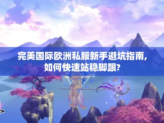 完美国际欧洲私服新手避坑指南,如何快速站稳脚跟?