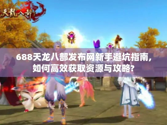 688天龙八部发布网新手避坑指南,如何高效获取资源与攻略?
