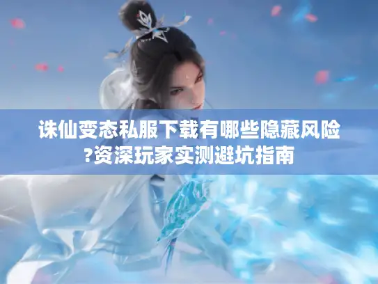 诛仙变态私服下载有哪些隐藏风险?资深玩家实测避坑指南