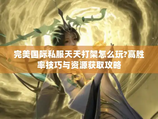 完美国际私服天天打架怎么玩?高胜率技巧与资源获取攻略