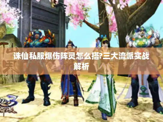 诛仙私服爆伤阵灵怎么搭?三大流派实战解析