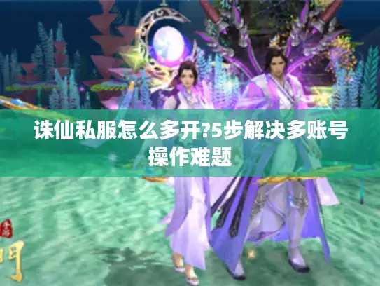 诛仙私服怎么多开?5步解决多账号操作难题
