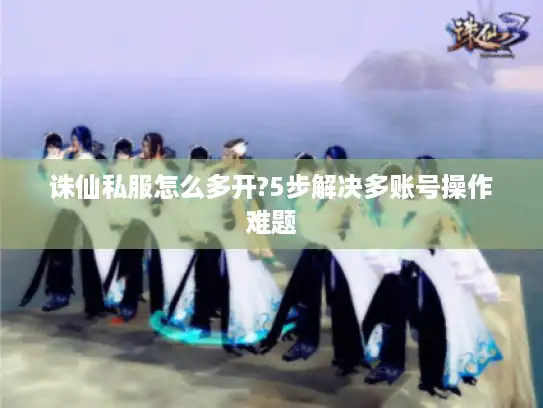 诛仙私服怎么多开?5步解决多账号操作难题