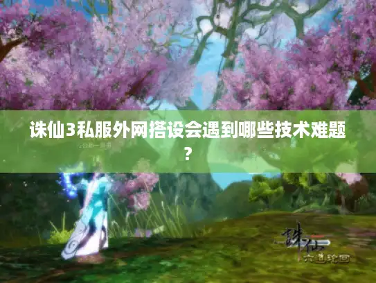 诛仙3私服外网搭设会遇到哪些技术难题?