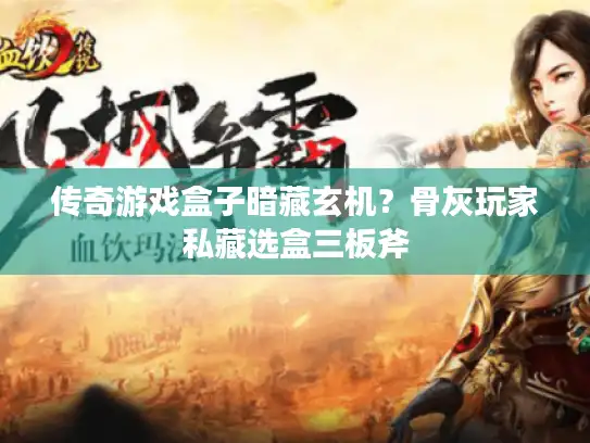 传奇游戏盒子暗藏玄机？骨灰玩家私藏选盒三板斧