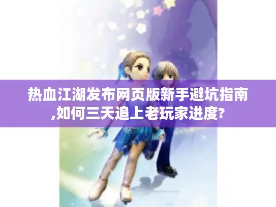 热血江湖发布网页版新手避坑指南,如何三天追上老玩家进度?