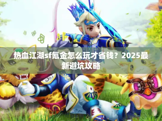 热血江湖sf氪金怎么玩才省钱？2025最新避坑攻略