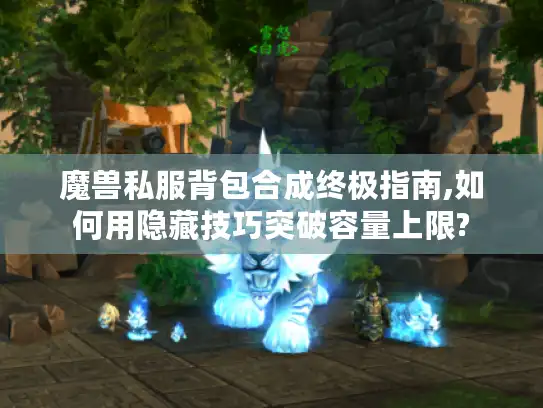 魔兽私服背包合成终极指南,如何用隐藏技巧突破容量上限?