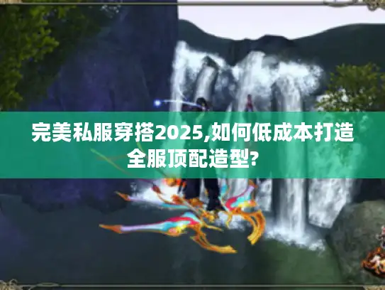 完美私服穿搭2025,如何低成本打造全服顶配造型?