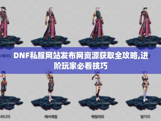DNF私服网站发布网资源获取全攻略,进阶玩家必看技巧