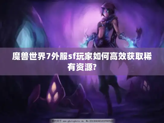 魔兽世界7外服sf玩家如何高效获取稀有资源?