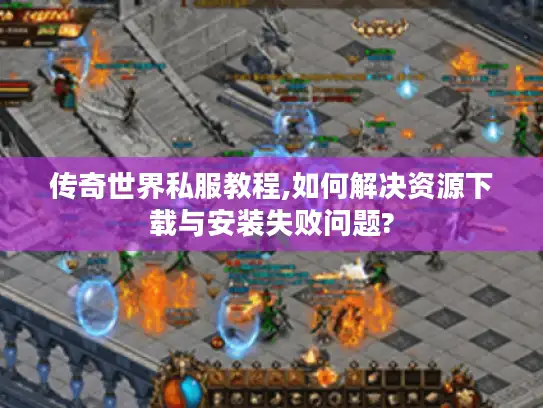 传奇世界私服教程,如何解决资源下载与安装失败问题?