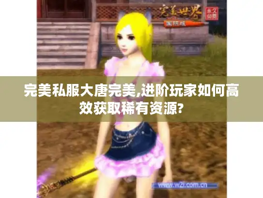 完美私服大唐完美,进阶玩家如何高效获取稀有资源? 完美私服大唐完美,进阶玩家如何高效获取稀有资源?