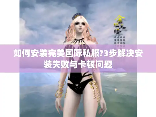 如何安装完美国际私服?3步解决安装失败与卡顿问题