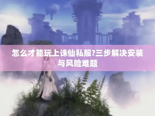 怎么才能玩上诛仙私服?三步解决安装与风险难题