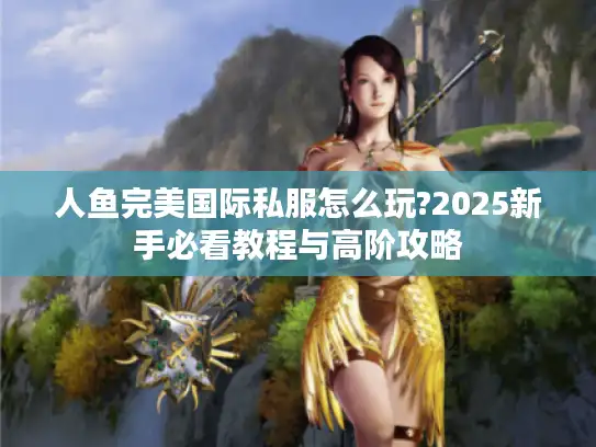 人鱼完美国际私服怎么玩?2025新手必看教程与高阶攻略 人鱼完美国际私服怎么玩?2025新手必看教程与高阶攻略