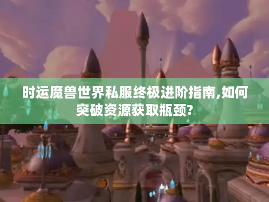时运魔兽世界私服终极进阶指南,如何突破资源获取瓶颈?