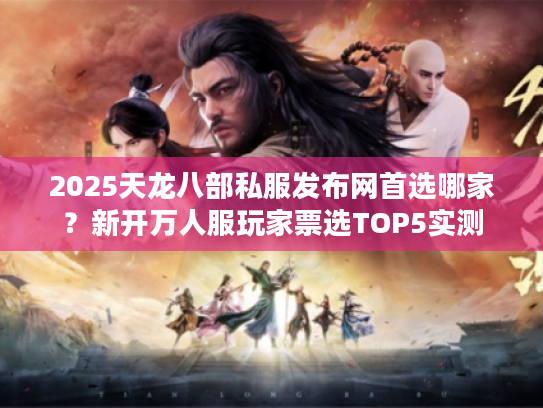 2025天龙八部私服发布网首选哪家？新开万人服玩家票选TOP5实测