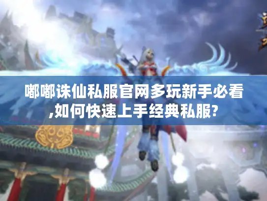 嘟嘟诛仙私服官网多玩新手必看,如何快速上手经典私服?