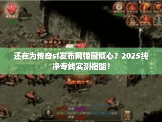 还在为传奇sf发布网弹窗烦心?2025纯净专线实测指路! 还在为传奇sf发布网弹窗烦心?2025纯净专线实测指路!