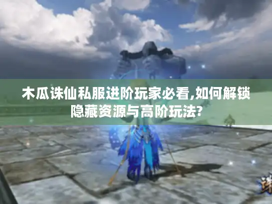 木瓜诛仙私服进阶玩家必看,如何解锁隐藏资源与高阶玩法?
