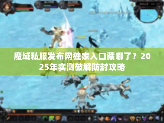魔域私服发布网独家入口藏哪了？2025年实测破解防封攻略