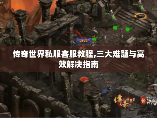传奇世界私服客服教程,三大难题与高效解决指南