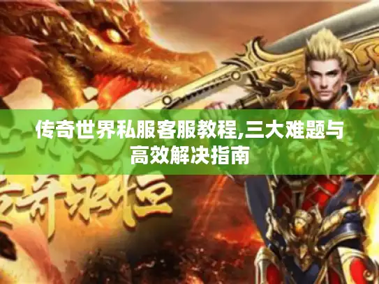传奇世界私服客服教程,三大难题与高效解决指南