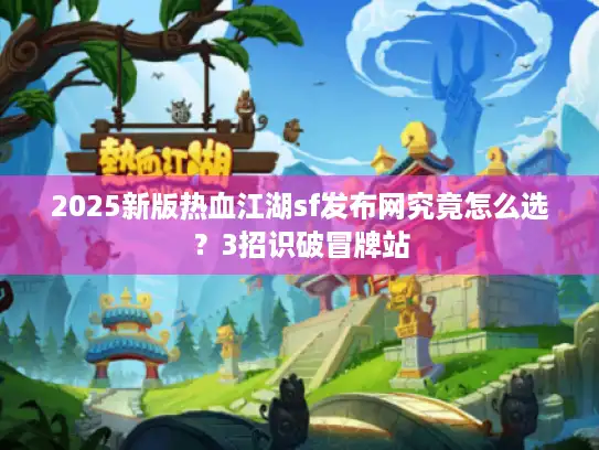 2025新版热血江湖sf发布网究竟怎么选？3招识破冒牌站
