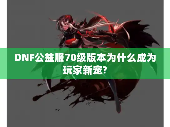 DNF公益服70级版本为什么成为玩家新宠?