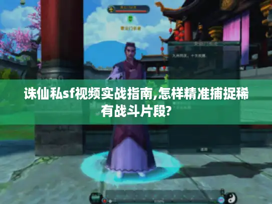 诛仙私sf视频实战指南,怎样精准捕捉稀有战斗片段?