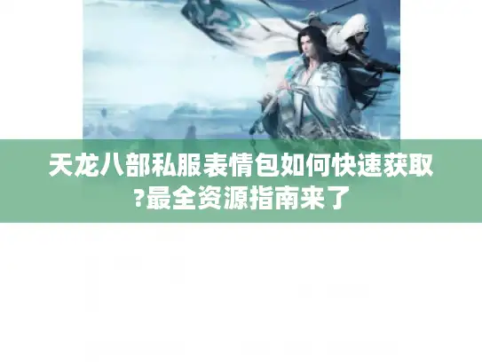 天龙八部私服表情包如何快速获取?最全资源指南来了