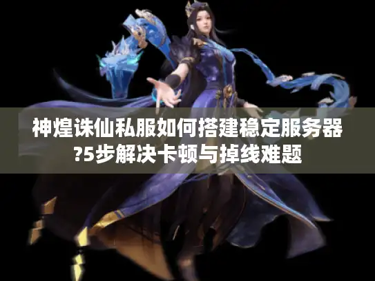 神煌诛仙私服如何搭建稳定服务器?5步解决卡顿与掉线难题