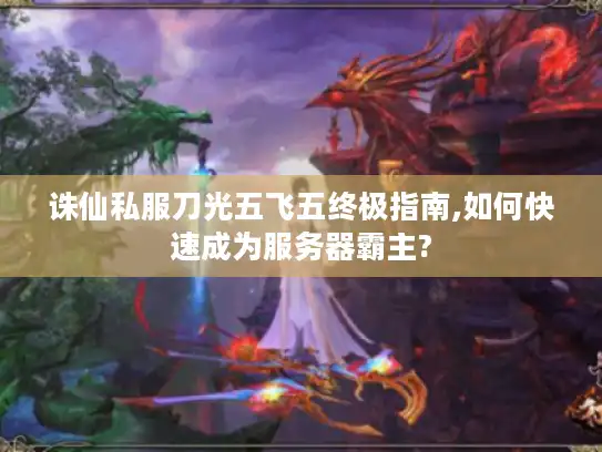 诛仙私服刀光五飞五终极指南,如何快速成为服务器霸主?
